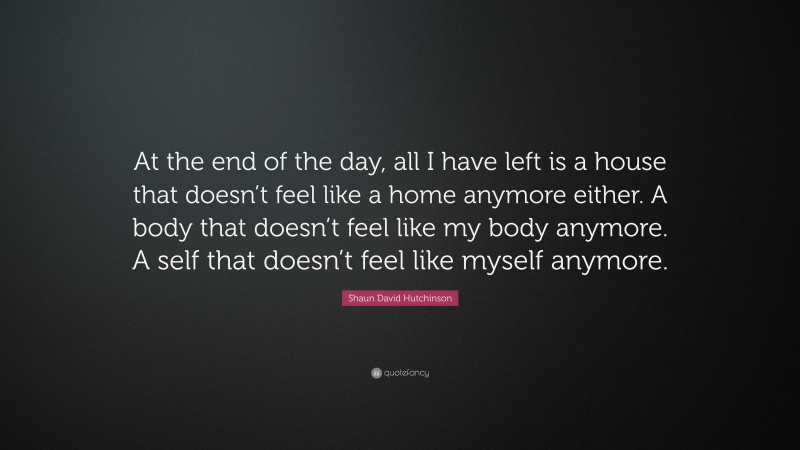 Shaun David Hutchinson Quote: “At the end of the day, all I have left is a house that doesn’t feel like a home anymore either. A body that doesn’t feel like my body anymore. A self that doesn’t feel like myself anymore.”