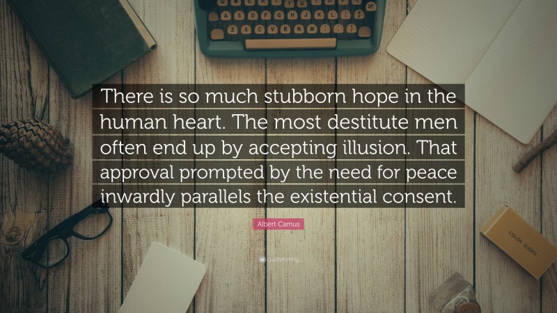 Albert Camus Quote: “There is so much stubborn hope in the human heart. The most destitute men often end up by accepting illusion. That approval prompted by the need for peace inwardly parallels the existential consent.”