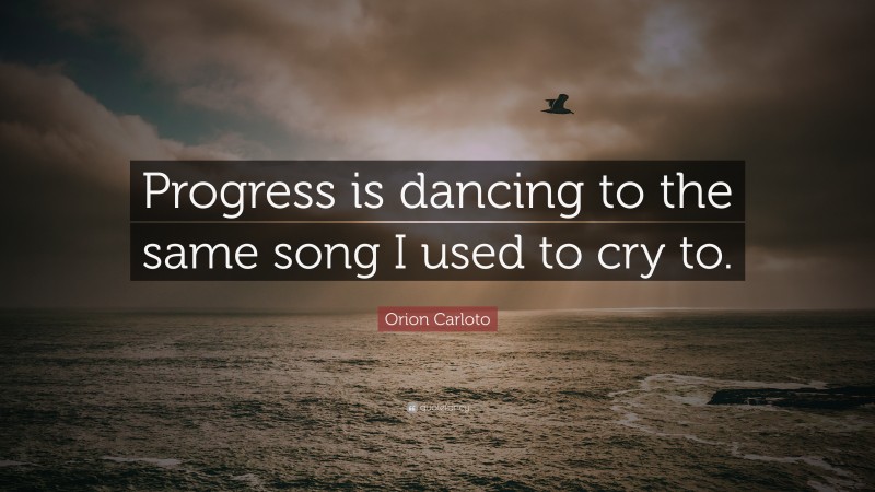 Orion Carloto Quote: “Progress is dancing to the same song I used to cry to.”