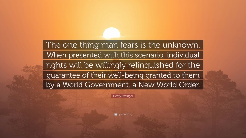 Henry Kissinger Quote: “The one thing man fears is the unknown. When presented with this scenario, individual rights will be willingly relinquished for the guarantee of their well-being granted to them by a World Government, a New World Order.”