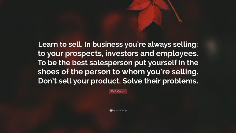 Mark Cuban Quote: “Learn to sell. In business you’re always selling: to your prospects, investors and employees. To be the best salesperson put yourself in the shoes of the person to whom you’re selling. Don’t sell your product. Solve their problems.”