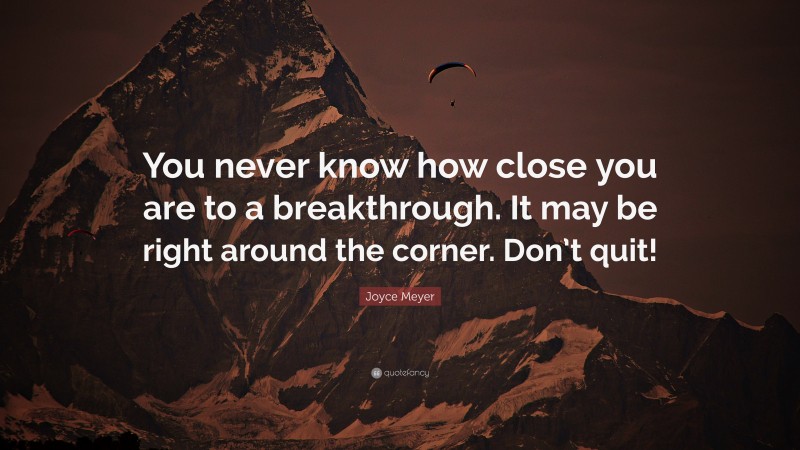 Joyce Meyer Quote: “You never know how close you are to a breakthrough. It may be right around the corner. Don’t quit!”