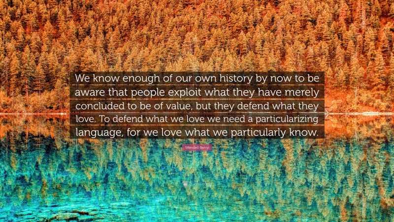 Wendell Berry Quote: “We know enough of our own history by now to be aware that people exploit what they have merely concluded to be of value, but they defend what they love. To defend what we love we need a particularizing language, for we love what we particularly know.”