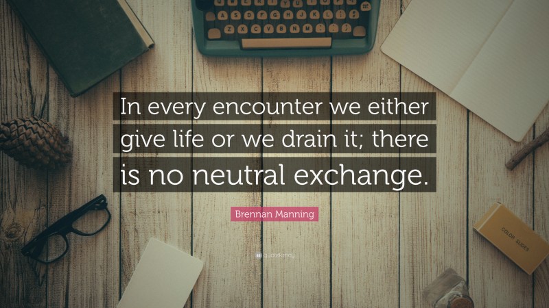 Brennan Manning Quote: “In every encounter we either give life or we drain it; there is no neutral exchange.”