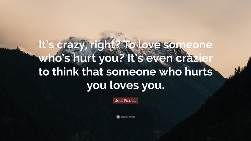 Jodi Picoult Quote: “It’s crazy, right? To love someone who’s hurt you? It’s even crazier to think that someone who hurts you loves you.”