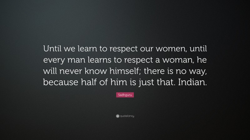 Sadhguru Quote: “Until we learn to respect our women, until every man learns to respect a woman, he will never know himself; there is no way, because half of him is just that. Indian.”