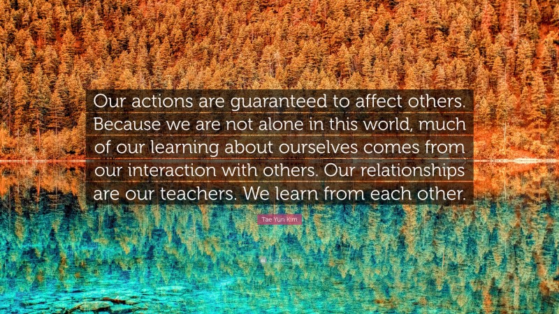 Tae Yun Kim Quote: “Our actions are guaranteed to affect others. Because we are not alone in this world, much of our learning about ourselves comes from our interaction with others. Our relationships are our teachers. We learn from each other.”