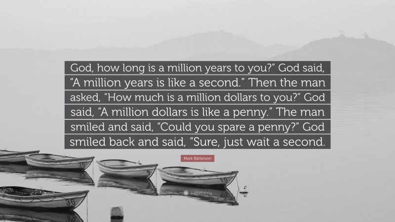 Mark Batterson Quote: “God, how long is a million years to you?” God said, “A million years is like a second.” Then the man asked, “How much is a million dollars to you?” God said, “A million dollars is like a penny.” The man smiled and said, “Could you spare a penny?” God smiled back and said, “Sure, just wait a second.”