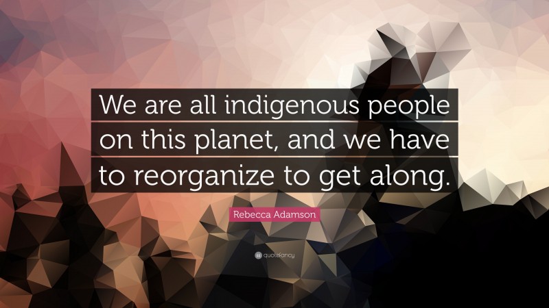 Rebecca Adamson Quote: “We are all indigenous people on this planet, and we have to reorganize to get along.”