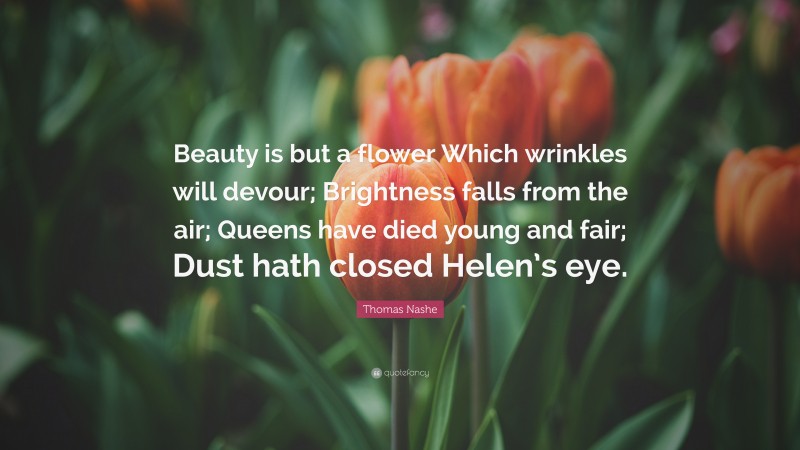 Thomas Nashe Quote: “Beauty is but a flower Which wrinkles will devour; Brightness falls from the air; Queens have died young and fair; Dust hath closed Helen’s eye.”