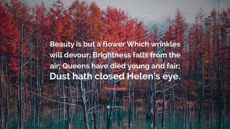 Thomas Nashe Quote: “Beauty is but a flower Which wrinkles will devour; Brightness falls from the air; Queens have died young and fair; Dust hath closed Helen’s eye.”