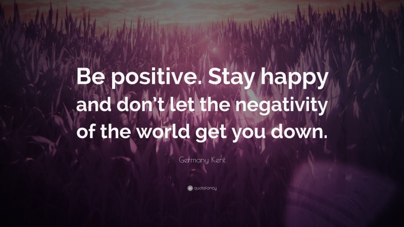 Germany Kent Quote: “Be positive. Stay happy and don’t let the negativity of the world get you down.”