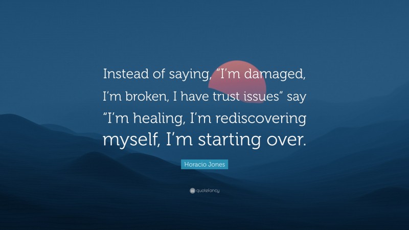 Horacio Jones Quote: “Instead of saying, “I’m damaged, I’m broken, I have trust issues” say “I’m healing, I’m rediscovering myself, I’m starting over.”