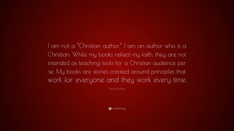 Andy Andrews Quote: “I am not a “Christian author.” I am an author who is a Christian. While my books reflect my faith, they are not intended as teaching tools for a Christian audience per se. My books are stories created around principles that work for everyone and they work every time.”