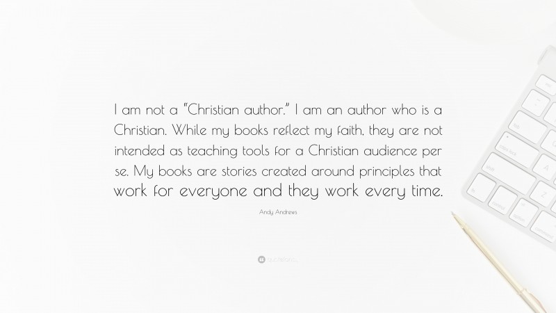 Andy Andrews Quote: “I am not a “Christian author.” I am an author who is a Christian. While my books reflect my faith, they are not intended as teaching tools for a Christian audience per se. My books are stories created around principles that work for everyone and they work every time.”
