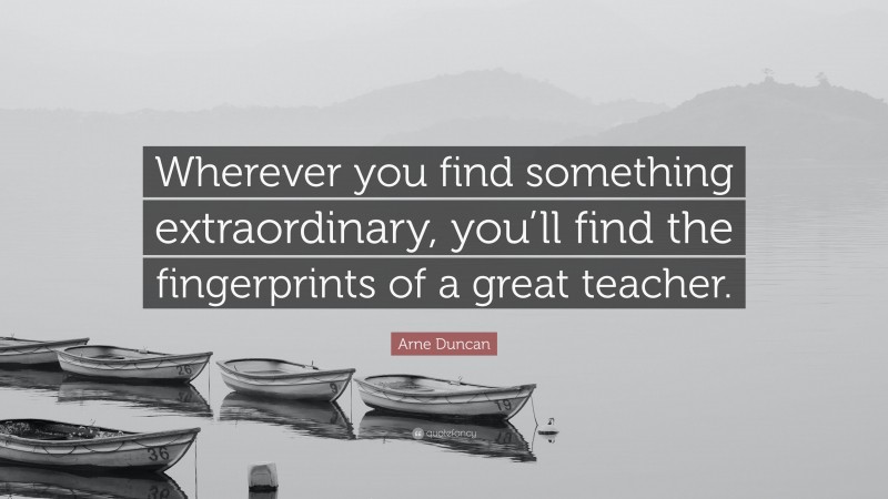 Arne Duncan Quote: “Wherever you find something extraordinary, you’ll find the fingerprints of a great teacher.”