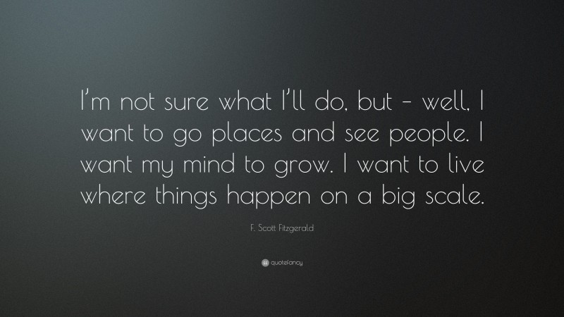 F. Scott Fitzgerald Quote: “I’m not sure what I’ll do, but – well, I want to go places and see people. I want my mind to grow. I want to live where things happen on a big scale.”