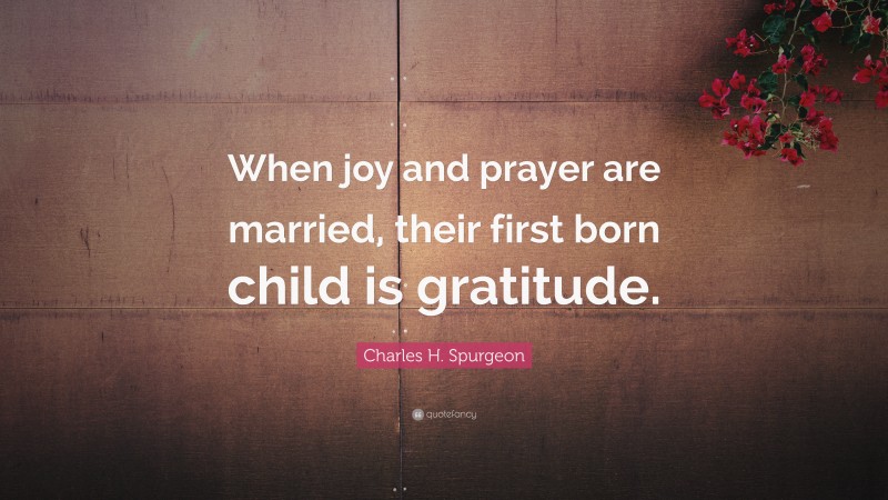 Charles H. Spurgeon Quote: “When joy and prayer are married, their first born child is gratitude.”