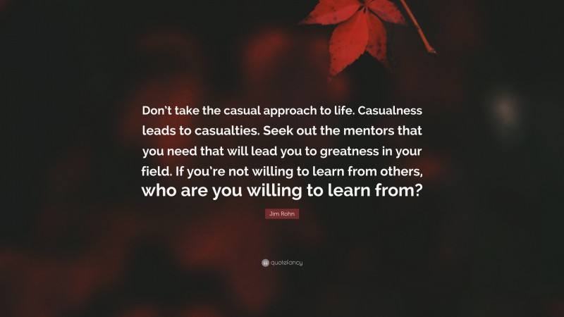 Jim Rohn Quote: “Don’t take the casual approach to life. Casualness leads to casualties. Seek out the mentors that you need that will lead you to greatness in your field. If you’re not willing to learn from others, who are you willing to learn from?”