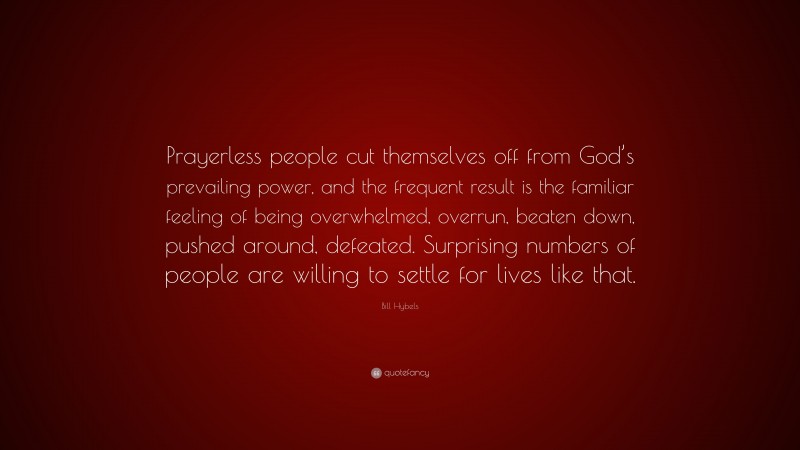 Bill Hybels Quote: “Prayerless people cut themselves off from God’s prevailing power, and the frequent result is the familiar feeling of being overwhelmed, overrun, beaten down, pushed around, defeated. Surprising numbers of people are willing to settle for lives like that.”