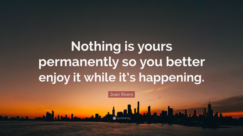 Joan Rivers Quote: “Nothing is yours permanently so you better enjoy it while it’s happening.”