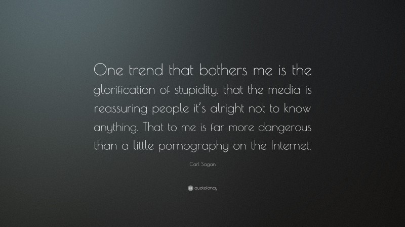 Carl Sagan Quote: “One trend that bothers me is the glorification of stupidity, that the media is reassuring people it’s alright not to know anything. That to me is far more dangerous than a little pornography on the Internet.”