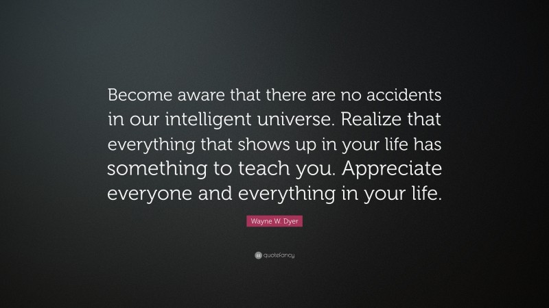 Wayne W. Dyer Quote: “Become aware that there are no accidents in our intelligent universe. Realize that everything that shows up in your life has something to teach you. Appreciate everyone and everything in your life.”