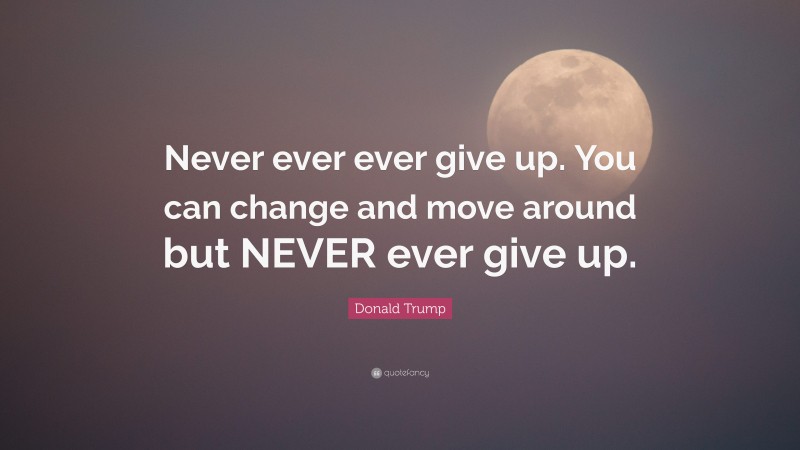 Donald Trump Quote: “Never ever ever give up. You can change and move around but NEVER ever give up.”