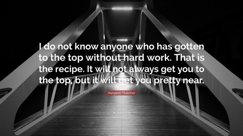 Margaret Thatcher Quote: “I do not know anyone who has gotten to the top without hard work. That is the recipe. It will not always get you to the top, but it will get you pretty near.”