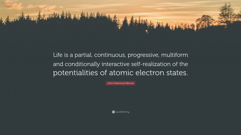 John Desmond Bernal Quote: “Life is a partial, continuous, progressive, multiform and conditionally interactive self-realization of the potentialities of atomic electron states.”