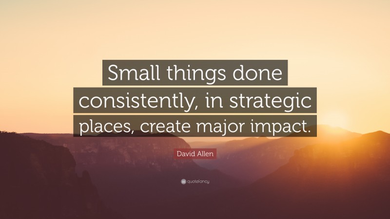 David Allen Quote: “Small things done consistently, in strategic places, create major impact.”