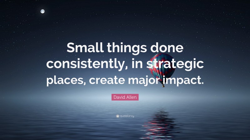 David Allen Quote: “Small things done consistently, in strategic places, create major impact.”