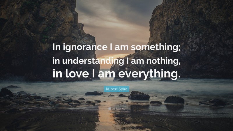Rupert Spira Quote: “In ignorance I am something; in understanding I am nothing, in love I am everything.”