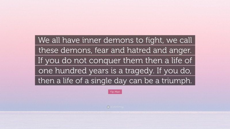 Yip Man Quote: “We all have inner demons to fight, we call these demons, fear and hatred and anger. If you do not conquer them then a life of one hundred years is a tragedy. If you do, then a life of a single day can be a triumph.”