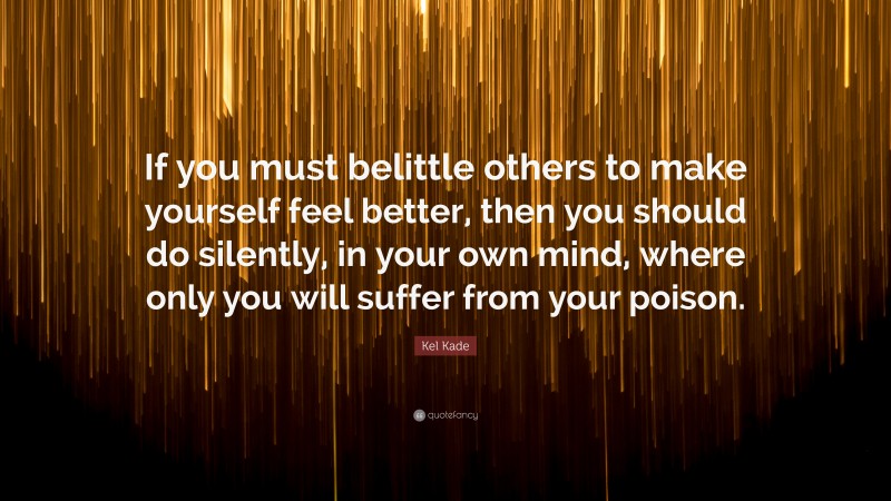 Kel Kade Quote: “If you must belittle others to make yourself feel better, then you should do silently, in your own mind, where only you will suffer from your poison.”