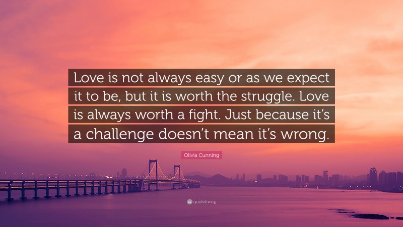 Olivia Cunning Quote: “Love is not always easy or as we expect it to be, but it is worth the struggle. Love is always worth a fight. Just because it’s a challenge doesn’t mean it’s wrong.”