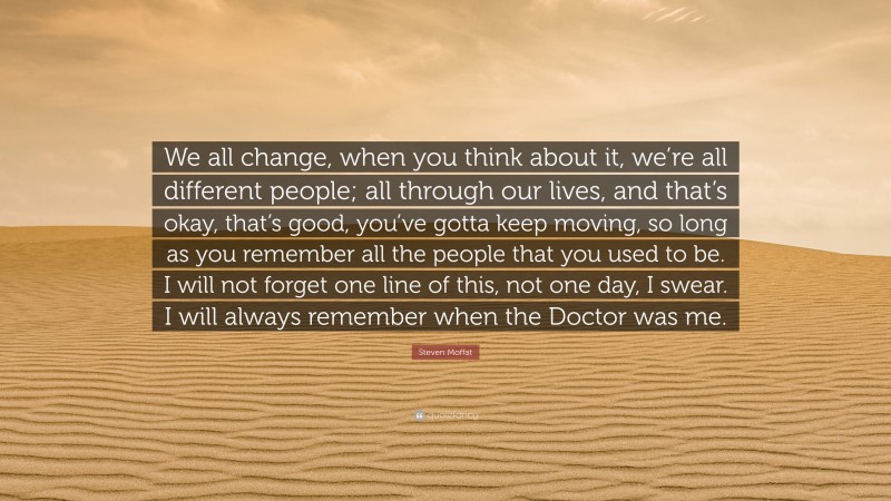 Steven Moffat Quote: “We all change, when you think about it, we’re all different people; all through our lives, and that’s okay, that’s good, you’ve gotta keep moving, so long as you remember all the people that you used to be. I will not forget one line of this, not one day, I swear. I will always remember when the Doctor was me.”