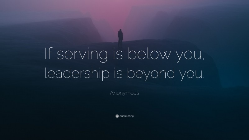 Anonymous Quote: “If serving is below you, leadership is beyond you.”