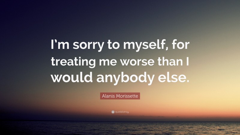 Alanis Morissette Quote: “I’m sorry to myself, for treating me worse than I would anybody else.”