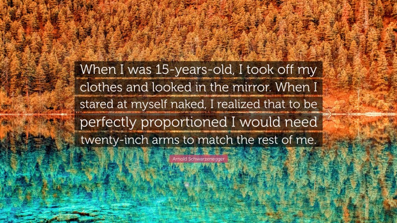 Arnold Schwarzenegger Quote: “When I was 15-years-old, I took off my clothes and looked in the mirror. When I stared at myself naked, I realized that to be perfectly proportioned I would need twenty-inch arms to match the rest of me.”