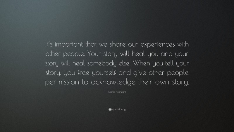 Iyanla Vanzant Quote: “It’s important that we share our experiences with other people. Your story will heal you and your story will heal somebody else. When you tell your story, you free yourself and give other people permission to acknowledge their own story.”