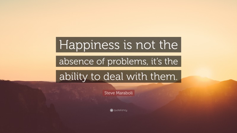 Steve Maraboli Quote: “Happiness is not the absence of problems, it’s the ability to deal with them.”