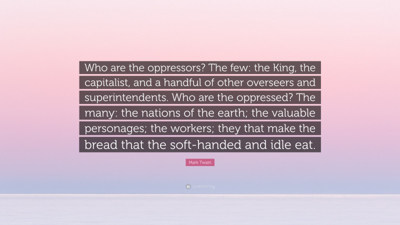 Mark Twain Quote: “Who are the oppressors? The few: the King, the capitalist, and a handful of other overseers and superintendents. Who are the oppressed? The many: the nations of the earth; the valuable personages; the workers; they that make the bread that the soft-handed and idle eat.”