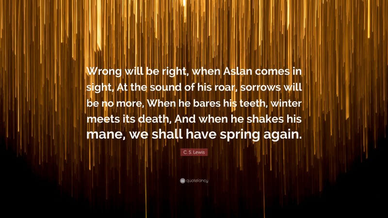 C. S. Lewis Quote: “Wrong will be right, when Aslan comes in sight, At the sound of his roar, sorrows will be no more, When he bares his teeth, winter meets its death, And when he shakes his mane, we shall have spring again.”