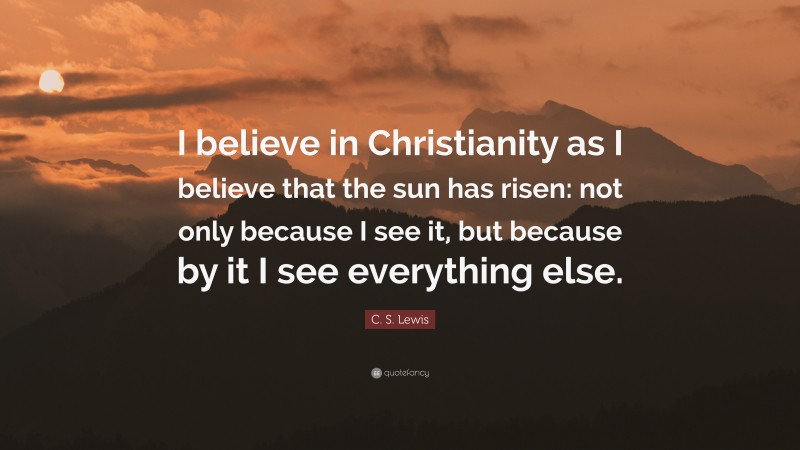C. S. Lewis Quote: “I believe in Christianity as I believe that the sun has risen: not only because I see it, but because by it I see everything else.”