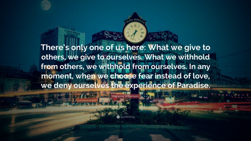 Marianne Williamson Quote: “There’s only one of us here: What we give to others, we give to ourselves. What we withhold from others, we withhold from ourselves. In any moment, when we choose fear instead of love, we deny ourselves the experience of Paradise.”