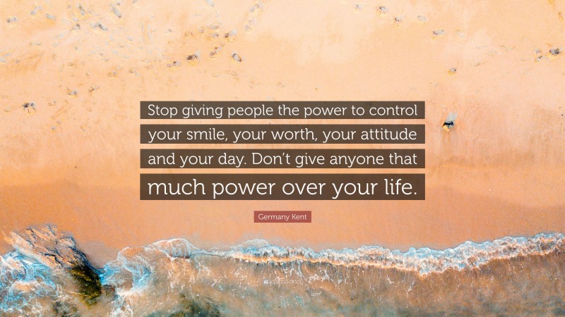 Germany Kent Quote: “Stop giving people the power to control your smile, your worth, your attitude and your day. Don’t give anyone that much power over your life.”