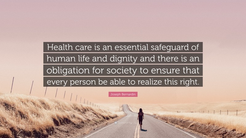 Joseph Bernardin Quote: “Health care is an essential safeguard of human life and dignity and there is an obligation for society to ensure that every person be able to realize this right.”