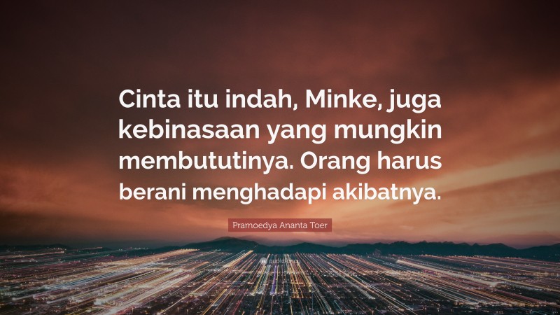 Pramoedya Ananta Toer Quote: “Cinta itu indah, Minke, juga kebinasaan yang mungkin membututinya. Orang harus berani menghadapi akibatnya.”