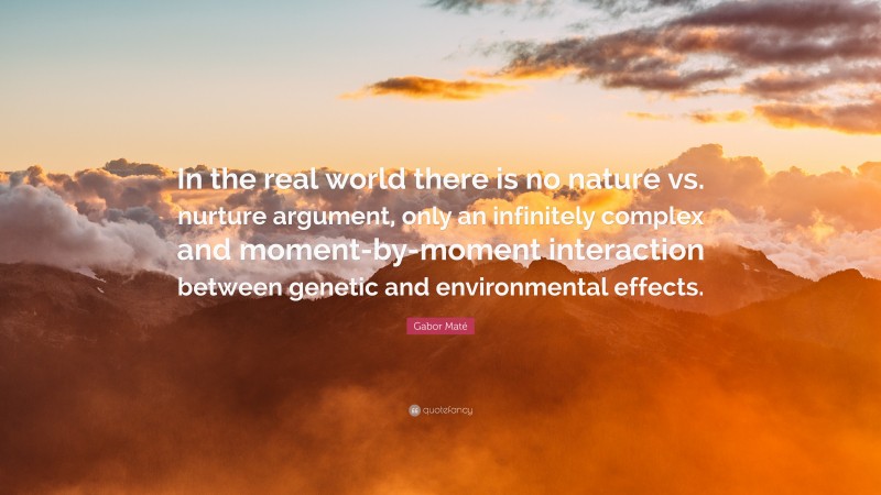Gabor Maté Quote: “In the real world there is no nature vs. nurture argument, only an infinitely complex and moment-by-moment interaction between genetic and environmental effects.”